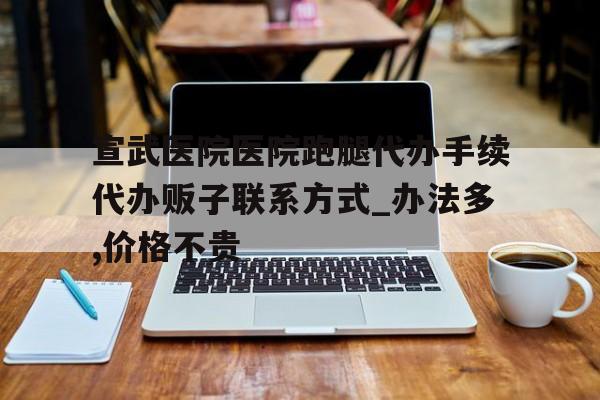 宣武醫(yī)院醫(yī)院跑腿代辦手續(xù)代辦販子聯系方式_辦法多,價格不貴的簡單介紹