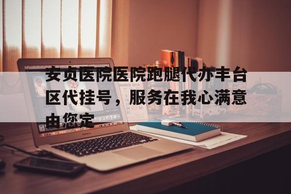 安貞醫(yī)院醫(yī)院跑腿代辦豐臺區(qū)代掛號，服務在我心滿意由您定的簡單介紹