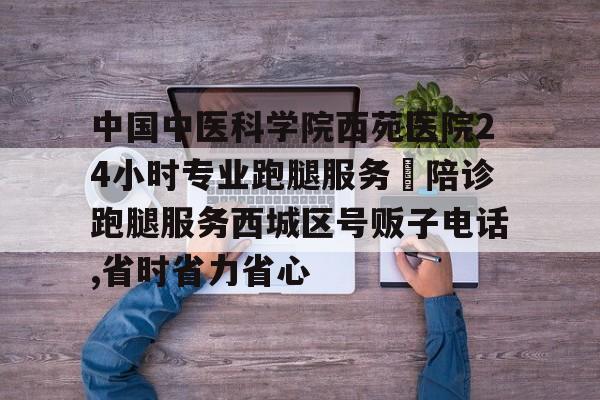 中國中醫科學院西苑醫院24小時專業跑腿服務	陪診跑腿服務西城區號販子電話,省時省力省心的簡單介紹