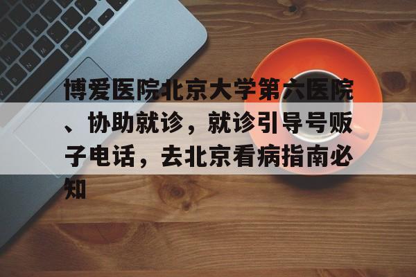 博愛醫(yī)院北京大學(xué)第六醫(yī)院、協(xié)助就診，就診引導(dǎo)號販子電話，去北京看病指南必知的簡單介紹