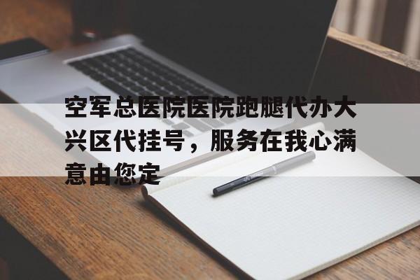 空軍總醫(yī)院醫(yī)院跑腿代辦大興區(qū)代掛號(hào)，服務(wù)在我心滿意由您定的簡單介紹