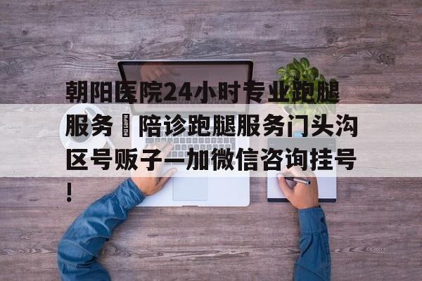 包含朝陽醫(yī)院24小時專業(yè)跑腿服務(wù)	陪診跑腿服務(wù)門頭溝區(qū)號販子—加微信咨詢掛號!的詞條