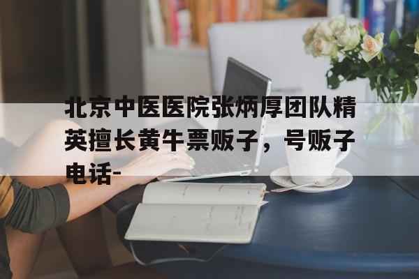 北京中醫(yī)醫(yī)院張炳厚團隊精英擅長黃牛票販子，號販子電話-的簡單介紹