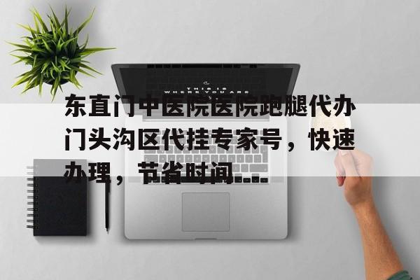 東直門(mén)中醫(yī)院醫(yī)院跑腿代辦門(mén)頭溝區(qū)代掛專家號(hào)，快速辦理，節(jié)省時(shí)間的簡(jiǎn)單介紹