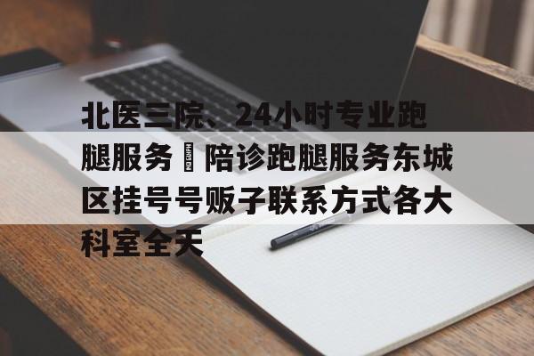 北醫(yī)三院、24小時專業(yè)跑腿服務	陪診跑腿服務東城區(qū)掛號號販子聯(lián)系方式各大科室全天的簡單介紹