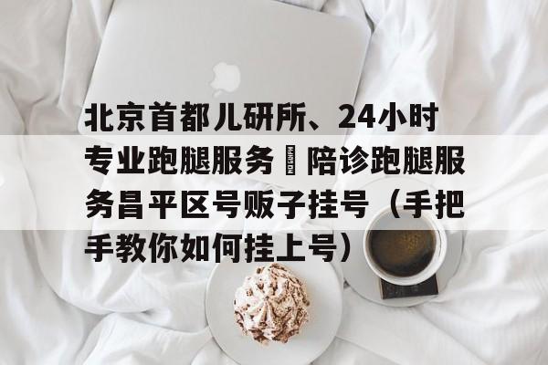 關于北京首都兒研所、24小時專業跑腿服務	陪診跑腿服務昌平區號販子掛號（手把手教你如何掛上號）的信息