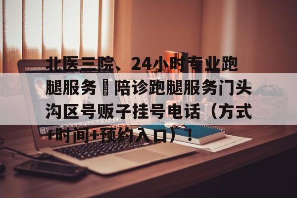 北醫(yī)三院、24小時專業(yè)跑腿服務(wù)	陪診跑腿服務(wù)門頭溝區(qū)號販子掛號電話（方式+時間+預約入口）！的簡單介紹