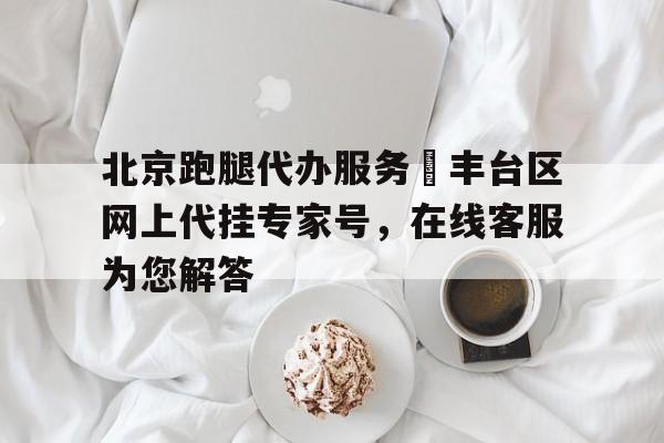 北京跑腿代辦服務(wù)	豐臺(tái)區(qū)網(wǎng)上代掛專家號(hào)，在線客服為您解答的簡單介紹