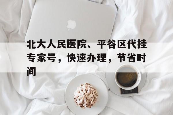 關于北大人民醫院、平谷區代掛專家號，快速辦理，節省時間的信息
